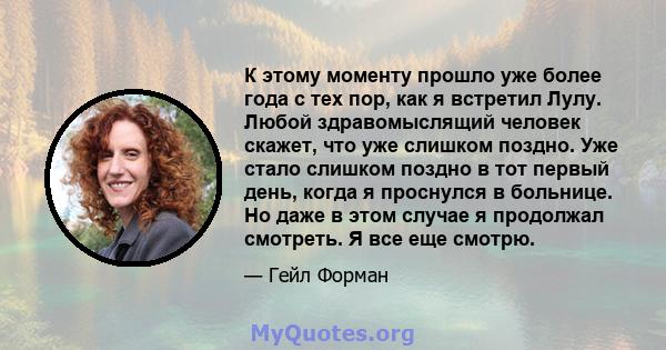 К этому моменту прошло уже более года с тех пор, как я встретил Лулу. Любой здравомыслящий человек скажет, что уже слишком поздно. Уже стало слишком поздно в тот первый день, когда я проснулся в больнице. Но даже в этом 