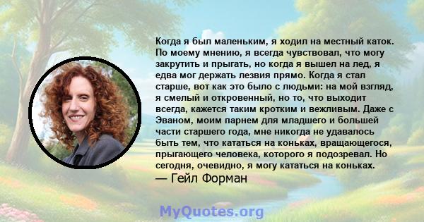 Когда я был маленьким, я ходил на местный каток. По моему мнению, я всегда чувствовал, что могу закрутить и прыгать, но когда я вышел на лед, я едва мог держать лезвия прямо. Когда я стал старше, вот как это было с