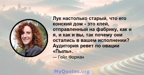 Лук настолько старый, что его конский дом - это клей, отправленный на фабрику, как и я, и как и вы, так почему они остались в вашем исполнении? Аудитория ревет по овации «Пыль».