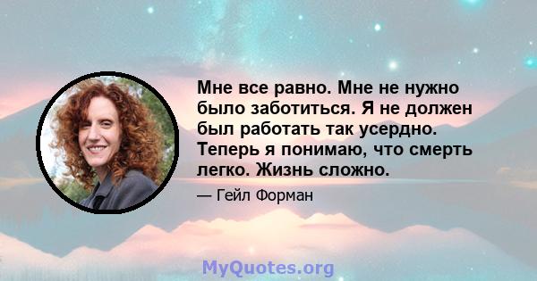 Мне все равно. Мне не нужно было заботиться. Я не должен был работать так усердно. Теперь я понимаю, что смерть легко. Жизнь сложно.