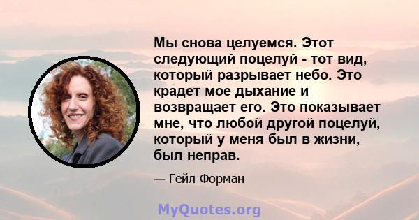 Мы снова целуемся. Этот следующий поцелуй - тот вид, который разрывает небо. Это крадет мое дыхание и возвращает его. Это показывает мне, что любой другой поцелуй, который у меня был в жизни, был неправ.