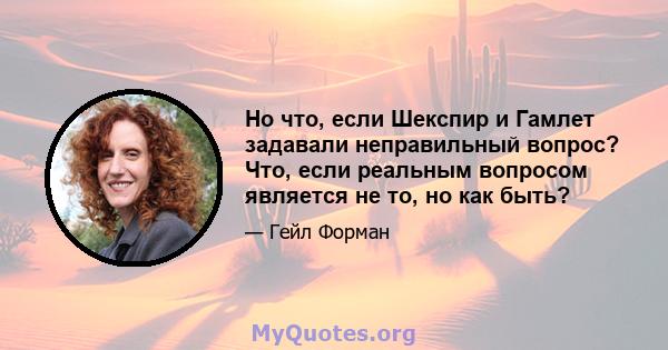 Но что, если Шекспир и Гамлет задавали неправильный вопрос? Что, если реальным вопросом является не то, но как быть?