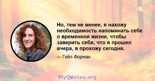 Но, тем не менее, я нахожу необходимость напоминать себе о временной жизни, чтобы заверить себя, что я прошел вчера, я прохожу сегодня.