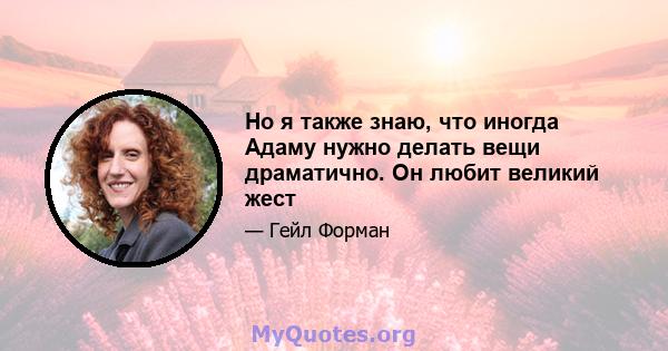 Но я также знаю, что иногда Адаму нужно делать вещи драматично. Он любит великий жест