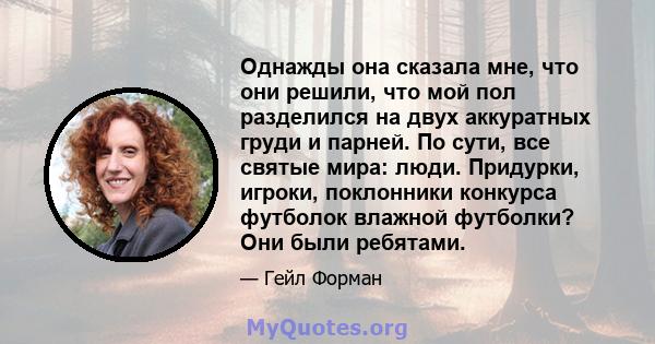 Однажды она сказала мне, что они решили, что мой пол разделился на двух аккуратных груди и парней. По сути, все святые мира: люди. Придурки, игроки, поклонники конкурса футболок влажной футболки? Они были ребятами.