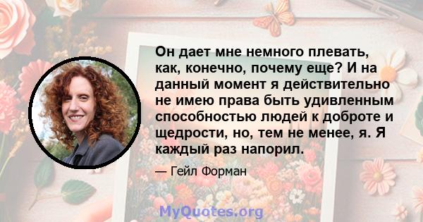 Он дает мне немного плевать, как, конечно, почему еще? И на данный момент я действительно не имею права быть удивленным способностью людей к доброте и щедрости, но, тем не менее, я. Я каждый раз напорил.