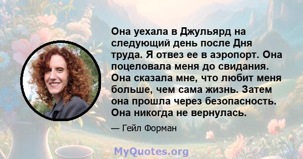 Она уехала в Джульярд на следующий день после Дня труда. Я отвез ее в аэропорт. Она поцеловала меня до свидания. Она сказала мне, что любит меня больше, чем сама жизнь. Затем она прошла через безопасность. Она никогда