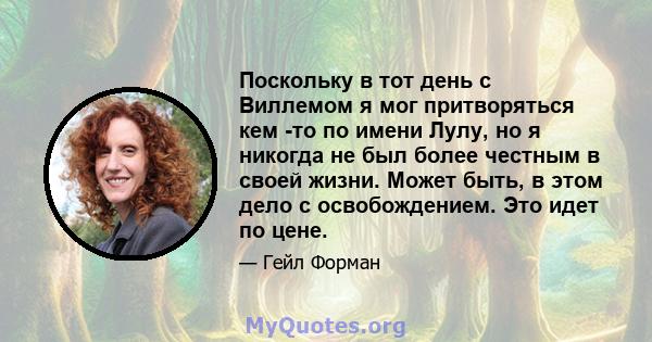 Поскольку в тот день с Виллемом я мог притворяться кем -то по имени Лулу, но я никогда не был более честным в своей жизни. Может быть, в этом дело с освобождением. Это идет по цене.