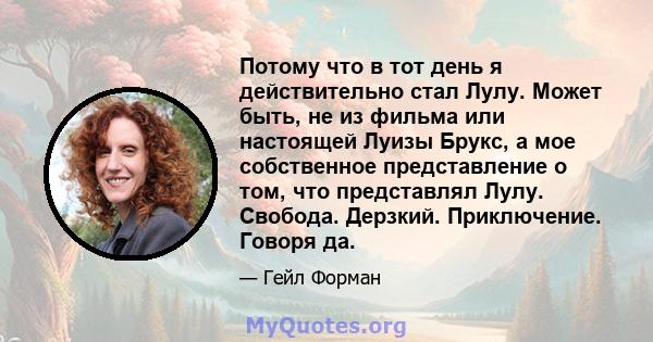 Потому что в тот день я действительно стал Лулу. Может быть, не из фильма или настоящей Луизы Брукс, а мое собственное представление о том, что представлял Лулу. Свобода. Дерзкий. Приключение. Говоря да.