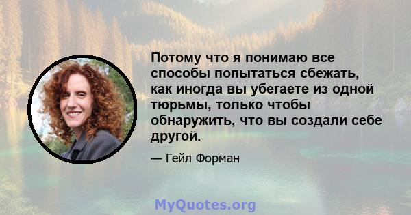 Потому что я понимаю все способы попытаться сбежать, как иногда вы убегаете из одной тюрьмы, только чтобы обнаружить, что вы создали себе другой.