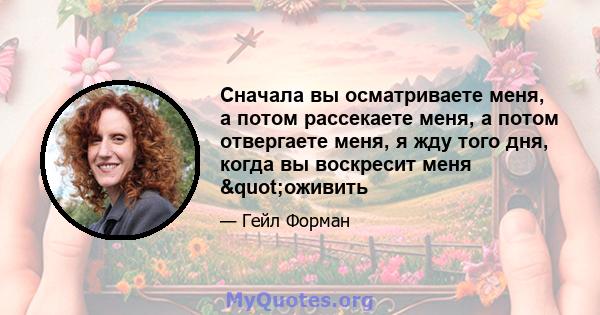 Сначала вы осматриваете меня, а потом рассекаете меня, а потом отвергаете меня, я жду того дня, когда вы воскресит меня "оживить