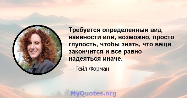 Требуется определенный вид наивности или, возможно, просто глупость, чтобы знать, что вещи закончится и все равно надеяться иначе.