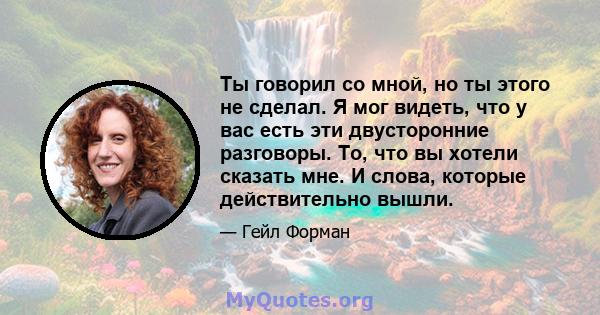 Ты говорил со мной, но ты этого не сделал. Я мог видеть, что у вас есть эти двусторонние разговоры. То, что вы хотели сказать мне. И слова, которые действительно вышли.