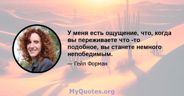 У меня есть ощущение, что, когда вы переживаете что -то подобное, вы станете немного непобедимым.