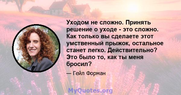 Уходом не сложно. Принять решение о уходе - это сложно. Как только вы сделаете этот умственный прыжок, остальное станет легко. Действительно? Это было то, как ты меня бросил?