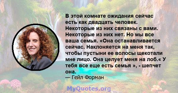 В этой комнате ожидания сейчас есть как двадцать человек. Некоторые из них связаны с вами. Некоторые из них нет. Но мы все ваша семья. «Она останавливается сейчас. Наклоняется на меня так, чтобы пустыни ее волосы