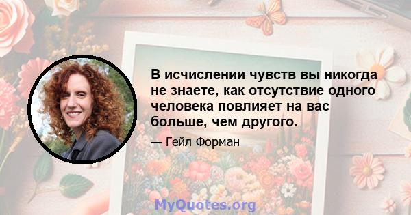 В исчислении чувств вы никогда не знаете, как отсутствие одного человека повлияет на вас больше, чем другого.