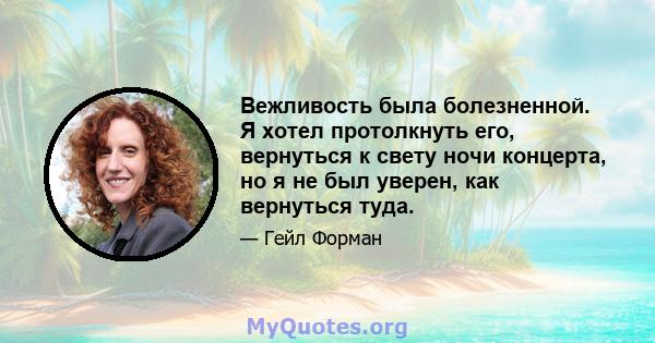 Вежливость была болезненной. Я хотел протолкнуть его, вернуться к свету ночи концерта, но я не был уверен, как вернуться туда.