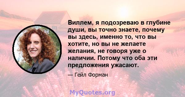 Виллем, я подозреваю в глубине души, вы точно знаете, почему вы здесь, именно то, что вы хотите, но вы не желаете желания, не говоря уже о наличии. Потому что оба эти предложения ужасают.