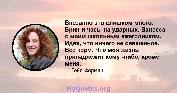 Внезапно это слишком много. Брин и часы на ударных. Ванесса с моим школьным ежегодником. Идея, что ничего не священное. Все корм. Что моя жизнь принадлежит кому -либо, кроме меня.