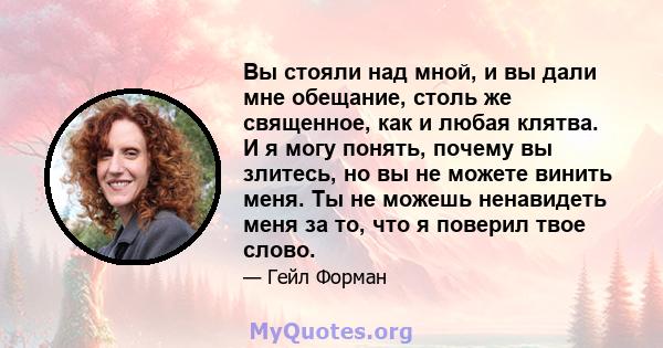 Вы стояли над мной, и вы дали мне обещание, столь же священное, как и любая клятва. И я могу понять, почему вы злитесь, но вы не можете винить меня. Ты не можешь ненавидеть меня за то, что я поверил твое слово.