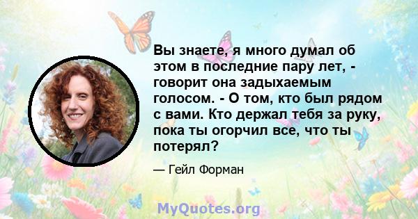 Вы знаете, я много думал об этом в последние пару лет, - говорит она задыхаемым голосом. - О том, кто был рядом с вами. Кто держал тебя за руку, пока ты огорчил все, что ты потерял?