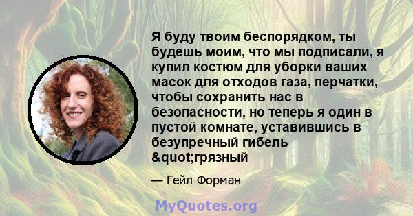 Я буду твоим беспорядком, ты будешь моим, что мы подписали, я купил костюм для уборки ваших масок для отходов газа, перчатки, чтобы сохранить нас в безопасности, но теперь я один в пустой комнате, уставившись в