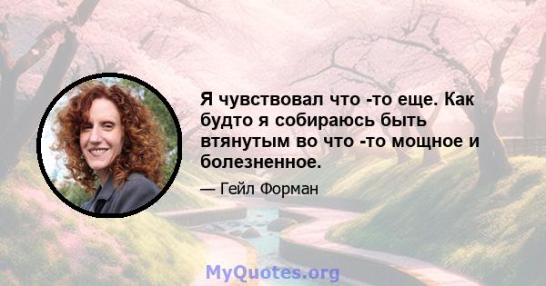 Я чувствовал что -то еще. Как будто я собираюсь быть втянутым во что -то мощное и болезненное.