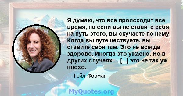 Я думаю, что все происходит все время, но если вы не ставите себя на путь этого, вы скучаете по нему. Когда вы путешествуете, вы ставите себя там. Это не всегда здорово. Иногда это ужасно. Но в других случаях ... [...]