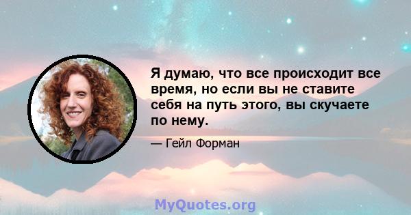 Я думаю, что все происходит все время, но если вы не ставите себя на путь этого, вы скучаете по нему.