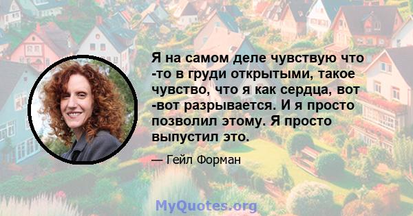 Я на самом деле чувствую что -то в груди открытыми, такое чувство, что я как сердца, вот -вот разрывается. И я просто позволил этому. Я просто выпустил это.