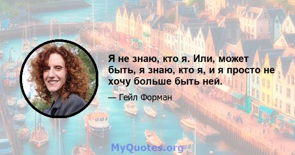 Я не знаю, кто я. Или, может быть, я знаю, кто я, и я просто не хочу больше быть ней.