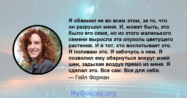 Я обвинил ее во всем этом, за то, что он разрушил меня. И, может быть, это было его семя, но из этого маленького семени выросла эта опухоль цветущего растения. И я тот, кто воспитывает это. Я поливаю это. Я забочусь о