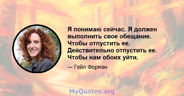 Я понимаю сейчас. Я должен выполнить свое обещание. Чтобы отпустить ее. Действительно отпустить ее. Чтобы нам обоих уйти.