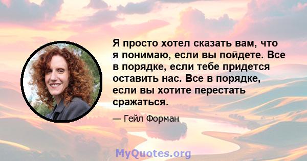 Я просто хотел сказать вам, что я понимаю, если вы пойдете. Все в порядке, если тебе придется оставить нас. Все в порядке, если вы хотите перестать сражаться.