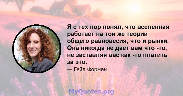 Я с тех пор понял, что вселенная работает на той же теории общего равновесия, что и рынки. Она никогда не дает вам что -то, не заставляя вас как -то платить за это.