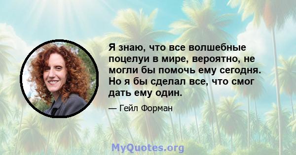 Я знаю, что все волшебные поцелуи в мире, вероятно, не могли бы помочь ему сегодня. Но я бы сделал все, что смог дать ему один.