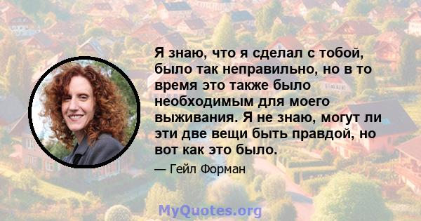 Я знаю, что я сделал с тобой, было так неправильно, но в то время это также было необходимым для моего выживания. Я не знаю, могут ли эти две вещи быть правдой, но вот как это было.