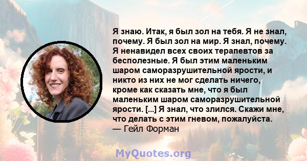 Я знаю. Итак, я был зол на тебя. Я не знал, почему. Я был зол на мир. Я знал, почему. Я ненавидел всех своих терапевтов за бесполезные. Я был этим маленьким шаром саморазрушительной ярости, и никто из них не мог сделать 