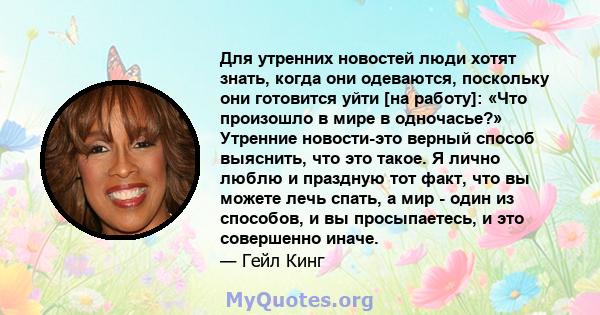 Для утренних новостей люди хотят знать, когда они одеваются, поскольку они готовится уйти [на работу]: «Что произошло в мире в одночасье?» Утренние новости-это верный способ выяснить, что это такое. Я лично люблю и