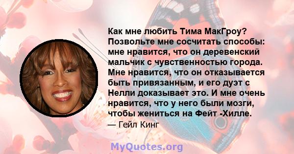 Как мне любить Тима МакГроу? Позвольте мне сосчитать способы: мне нравится, что он деревенский мальчик с чувственностью города. Мне нравится, что он отказывается быть привязанным, и его дуэт с Нелли доказывает это. И