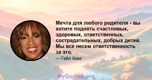 Мечта для любого родителя - вы хотите поднять счастливых, здоровых, ответственных, сострадательных, добрых детей. Мы все несем ответственность за это.