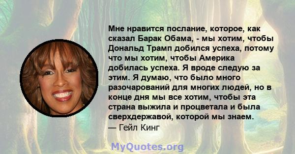 Мне нравится послание, которое, как сказал Барак Обама, - мы хотим, чтобы Дональд Трамп добился успеха, потому что мы хотим, чтобы Америка добилась успеха. Я вроде следую за этим. Я думаю, что было много разочарований