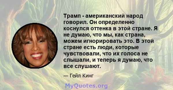 Трамп - американский народ говорил. Он определенно коснулся оттенка в этой стране. Я не думаю, что мы, как страна, можем игнорировать это. В этой стране есть люди, которые чувствовали, что их голоса не слышали, и теперь 