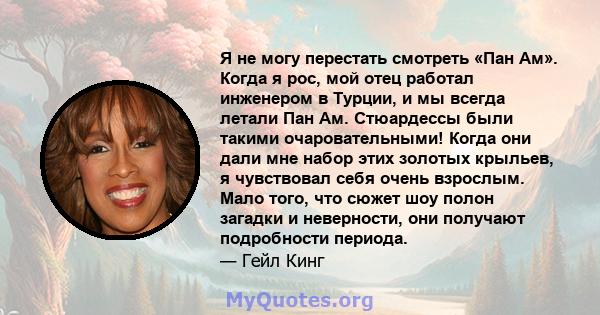 Я не могу перестать смотреть «Пан Ам». Когда я рос, мой отец работал инженером в Турции, и мы всегда летали Пан Ам. Стюардессы были такими очаровательными! Когда они дали мне набор этих золотых крыльев, я чувствовал