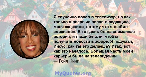 Я случайно попал в телевизор, но как только я впервые попал в редакцию, меня зацепили, потому что я любил адреналин. В тот день была сломанная история, и люди бегали, чтобы получить новости в эфире. Я подумал, Иисус,