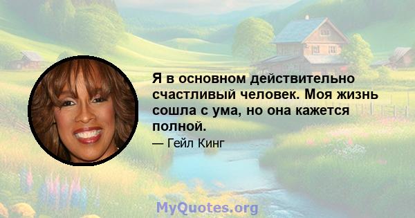 Я в основном действительно счастливый человек. Моя жизнь сошла с ума, но она кажется полной.