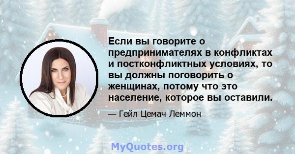 Если вы говорите о предпринимателях в конфликтах и ​​постконфликтных условиях, то вы должны поговорить о женщинах, потому что это население, которое вы оставили.