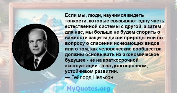 Если мы, люди, научимся видеть тонкости, которые связывают одну часть естественной системы с другой, а затем для нас, мы больше не будем спорить о важности защиты дикой природы или по вопросу о спасении исчезающих видов 