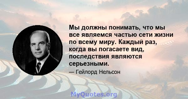 Мы должны понимать, что мы все являемся частью сети жизни по всему миру. Каждый раз, когда вы погасаете вид, последствия являются серьезными.